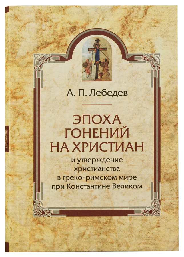 Уценка! ЭПОХА ГОНЕНИЙ НА ХРИСТИАН И УТВЕРЖДЕНИЕ ХРИСТИАНСТВА В ГРЕКО-РИМСКОМ МИРЕ ПРИ КОНСТАНТИНЕ ВЕЛИКОМ. Алексей Лебедев