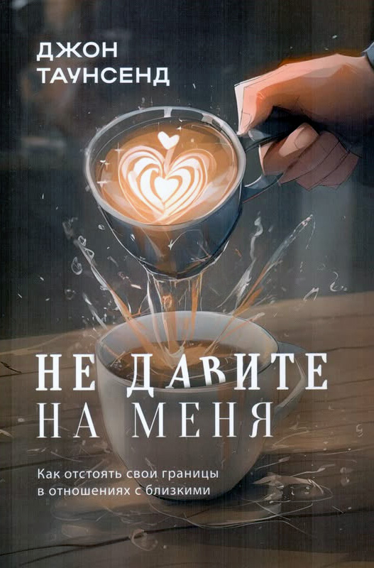 НЕ ДАВИТЕ НА МЕНЯ. Как отстоять свои границы в отношениях с близкими. Джон Таунсенд