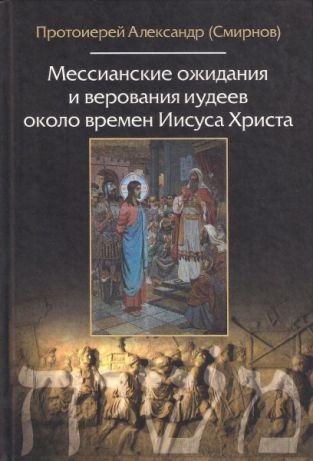МЕССИАНСКИЕ ОЖИДАНИЯ И ВЕРОВАНИЯ ИУДЕЕВ ОКОЛО ВРЕМЕН ИИСУСА ХРИСТА. Протоирей Александр Смирнов