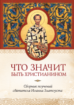 ЧТО ЗНАЧИТ БЫТЬ ХРИСТИАНИНОМ. Сборник поучений святителя Иоанна Златоуста