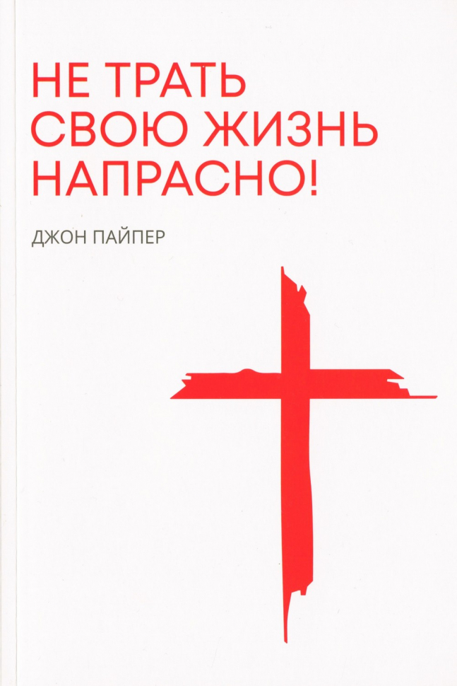 НЕ ТРАТЬ СВОЮ ЖИЗНЬ НАПРАСНО. Джон Пайпер /новое издание/