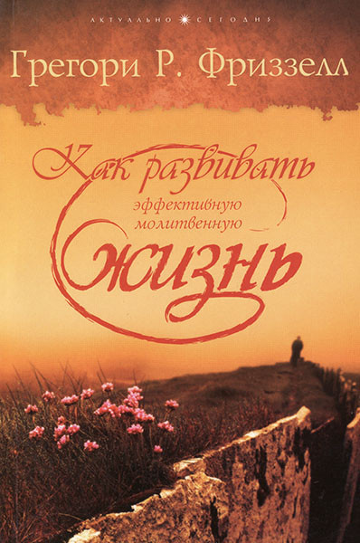 КАК РАЗВИВАТЬ ЭФФЕКТИВНУЮ МОЛИТВЕННУЮ ЖИЗНЬ. Грегори Р. Фриззелл