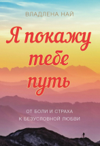 Я ПОКАЖУ ТЕБЕ ПУТЬ. От боли и страха к безусловной любви. Владлена Най