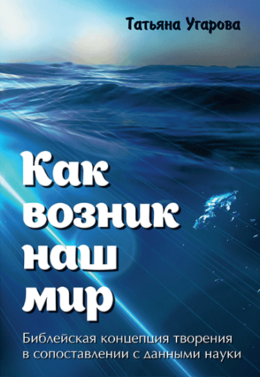 КАК ВОЗНИК НАШ МИР. Библейская концепция творения в сопоставлении с данными науки. Татьяна Угарова